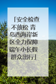 安全检查不放松 青岛西海岸新区全力保障端午小长假群众出行